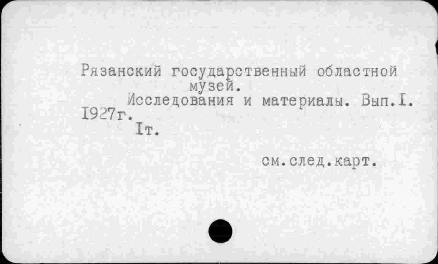 ﻿Рязанский государственный областной музей.
Исследования и материалы. Зып.1.
" Г‘1т.
см.след.карт.